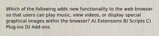 Which of the following adds new functionality to the web browser so that users can play music, view videos, or display special graphical images within the browser? A) Extensions B) Scripts C) Plug-ins D) Add-ons