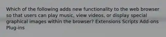 Which of the following adds new functionality to the web browser so that users can play music, view videos, or display special graphical images within the browser? Extensions Scripts Add-ons Plug-ins