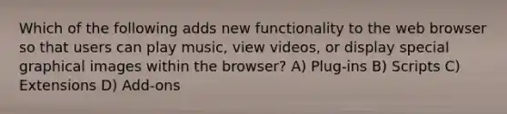 Which of the following adds new functionality to the web browser so that users can play music, view videos, or display special graphical images within the browser? A) Plug-ins B) Scripts C) Extensions D) Add-ons