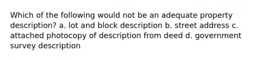 Which of the following would not be an adequate property description? a. lot and block description b. street address c. attached photocopy of description from deed d. government survey description