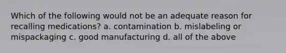 Which of the following would not be an adequate reason for recalling medications? a. contamination b. mislabeling or mispackaging c. good manufacturing d. all of the above