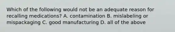 Which of the following would not be an adequate reason for recalling medications? A. contamination B. mislabeling or mispackaging C. good manufacturing D. all of the above