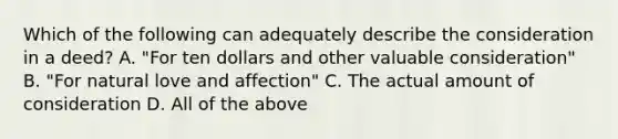 Which of the following can adequately describe the consideration in a deed? A. "For ten dollars and other valuable consideration" B. "For natural love and affection" C. The actual amount of consideration D. All of the above