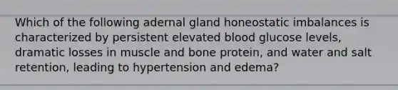 Which of the following adernal gland honeostatic imbalances is characterized by persistent elevated blood glucose levels, dramatic losses in muscle and bone protein, and water and salt retention, leading to hypertension and edema?