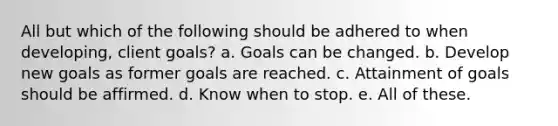 All but which of the following should be adhered to when developing, client goals? a. Goals can be changed. b. Develop new goals as former goals are reached. c. Attainment of goals should be affirmed. d. Know when to stop. e. All of these.