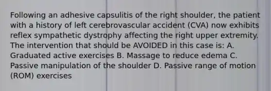 Following an adhesive capsulitis of the right shoulder, the patient with a history of left cerebrovascular accident (CVA) now exhibits reflex sympathetic dystrophy affecting the right upper extremity. The intervention that should be AVOIDED in this case is: A. Graduated active exercises B. Massage to reduce edema C. Passive manipulation of the shoulder D. Passive range of motion (ROM) exercises