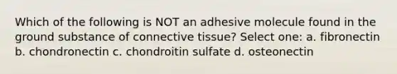 Which of the following is NOT an adhesive molecule found in the ground substance of connective tissue? Select one: a. fibronectin b. chondronectin c. chondroitin sulfate d. osteonectin