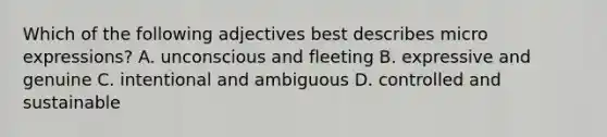 Which of the following adjectives best describes micro expressions? A. unconscious and fleeting B. expressive and genuine C. intentional and ambiguous D. controlled and sustainable