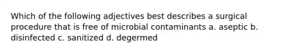 Which of the following adjectives best describes a surgical procedure that is free of microbial contaminants a. aseptic b. disinfected c. sanitized d. degermed