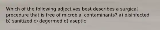 Which of the following adjectives best describes a surgical procedure that is free of microbial contaminants? a) disinfected b) sanitized c) degermed d) aseptic