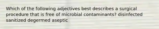 Which of the following adjectives best describes a surgical procedure that is free of microbial contaminants? disinfected sanitized degermed aseptic