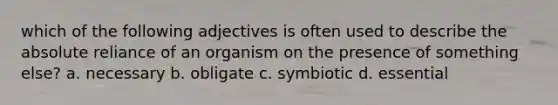 which of the following adjectives is often used to describe the absolute reliance of an organism on the presence of something else? a. necessary b. obligate c. symbiotic d. essential