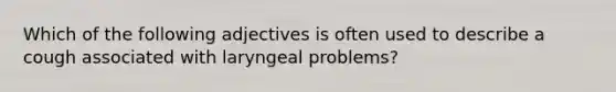 Which of the following adjectives is often used to describe a cough associated with laryngeal problems?