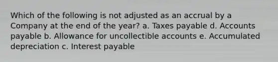 Which of the following is not adjusted as an accrual by a Company at the end of the year? a. Taxes payable d. Accounts payable b. Allowance for uncollectible accounts e. Accumulated depreciation c. Interest payable