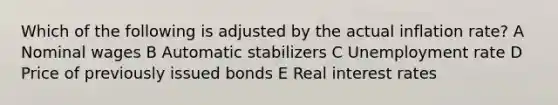 Which of the following is adjusted by the actual inflation rate? A Nominal wages B Automatic stabilizers C Unemployment rate D Price of previously issued bonds E Real interest rates