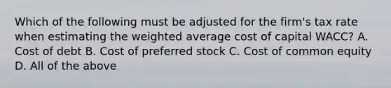 Which of the following must be adjusted for the​ firm's tax rate when estimating the weighted average cost of capital​ WACC? A. Cost of debt B. Cost of preferred stock C. Cost of common equity D. All of the above