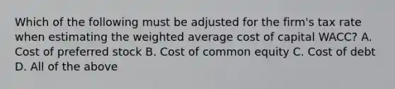 Which of the following must be adjusted for the​ firm's tax rate when estimating the weighted average cost of capital​ WACC? A. Cost of preferred stock B. Cost of common equity C. Cost of debt D. All of the above