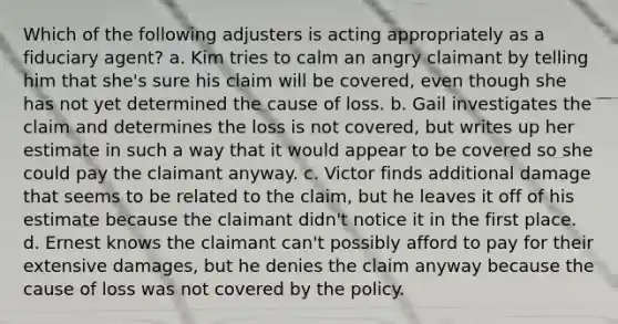 Which of the following adjusters is acting appropriately as a fiduciary agent? a. Kim tries to calm an angry claimant by telling him that she's sure his claim will be covered, even though she has not yet determined the cause of loss. b. Gail investigates the claim and determines the loss is not covered, but writes up her estimate in such a way that it would appear to be covered so she could pay the claimant anyway. c. Victor finds additional damage that seems to be related to the claim, but he leaves it off of his estimate because the claimant didn't notice it in the first place. d. Ernest knows the claimant can't possibly afford to pay for their extensive damages, but he denies the claim anyway because the cause of loss was not covered by the policy.