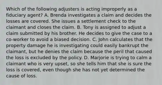 Which of the following adjusters is acting improperly as a fiduciary agent? A. Brenda investigates a claim and decides the losses are covered. She issues a settlement check to the claimant and closes the claim. B. Tony is assigned to adjust a claim submitted by his brother. He decides to give the case to a co-worker to avoid a biased decision. C. John calculates that the property damage he is investigating could easily bankrupt the claimant, but he denies the claim because the peril that caused the loss is excluded by the policy. D. Marjorie is trying to calm a claimant who is very upset, so she tells him that she is sure the loss is covered, even though she has not yet determined the cause of loss.