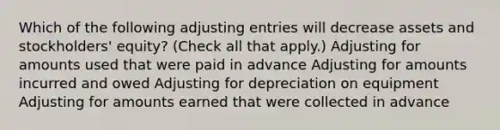 Which of the following adjusting entries will decrease assets and stockholders' equity? (Check all that apply.) Adjusting for amounts used that were paid in advance Adjusting for amounts incurred and owed Adjusting for depreciation on equipment Adjusting for amounts earned that were collected in advance