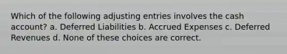 Which of the following adjusting entries involves the cash account? a. Deferred Liabilities b. Accrued Expenses c. Deferred Revenues d. None of these choices are correct.