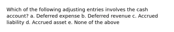 Which of the following adjusting entries involves the cash account? a. Deferred expense b. Deferred revenue c. Accrued liability d. Accrued asset e. None of the above