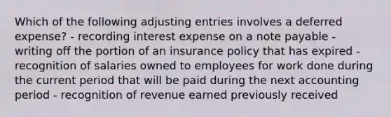 Which of the following <a href='https://www.questionai.com/knowledge/kGxhM5fzgy-adjusting-entries' class='anchor-knowledge'>adjusting entries</a> involves a deferred expense? - recording interest expense on a note payable - writing off the portion of an insurance policy that has expired - recognition of salaries owned to employees for work done during the current period that will be paid during the next accounting period - recognition of revenue earned previously received