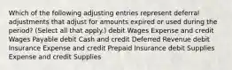 Which of the following adjusting entries represent deferral adjustments that adjust for amounts expired or used during the period? (Select all that apply.) debit Wages Expense and credit Wages Payable debit Cash and credit Deferred Revenue debit Insurance Expense and credit Prepaid Insurance debit Supplies Expense and credit Supplies