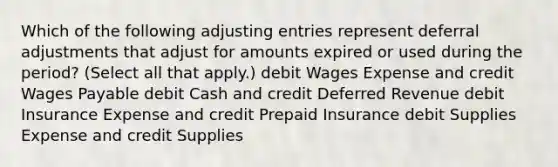 Which of the following <a href='https://www.questionai.com/knowledge/kGxhM5fzgy-adjusting-entries' class='anchor-knowledge'>adjusting entries</a> represent deferral adjustments that adjust for amounts expired or used during the period? (Select all that apply.) debit Wages Expense and credit Wages Payable debit Cash and credit Deferred Revenue debit Insurance Expense and credit Prepaid Insurance debit Supplies Expense and credit Supplies