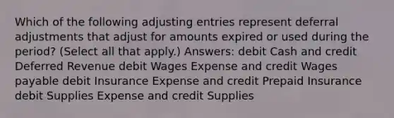 Which of the following <a href='https://www.questionai.com/knowledge/kGxhM5fzgy-adjusting-entries' class='anchor-knowledge'>adjusting entries</a> represent deferral adjustments that adjust for amounts expired or used during the period? (Select all that apply.) Answers: debit Cash and credit Deferred Revenue debit Wages Expense and credit Wages payable debit Insurance Expense and credit Prepaid Insurance debit Supplies Expense and credit Supplies