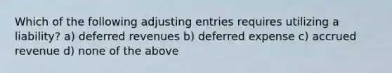 Which of the following adjusting entries requires utilizing a liability? a) deferred revenues b) deferred expense c) accrued revenue d) none of the above