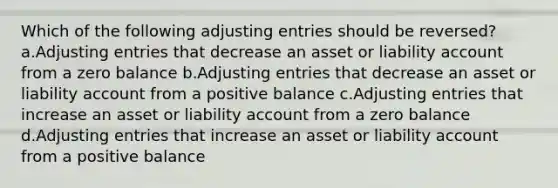 Which of the following adjusting entries should be reversed? a.Adjusting entries that decrease an asset or liability account from a zero balance b.Adjusting entries that decrease an asset or liability account from a positive balance c.Adjusting entries that increase an asset or liability account from a zero balance d.Adjusting entries that increase an asset or liability account from a positive balance