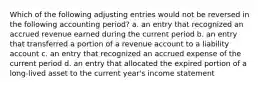 Which of the following adjusting entries would not be reversed in the following accounting period? a. an entry that recognized an accrued revenue earned during the current period b. an entry that transferred a portion of a revenue account to a liability account c. an entry that recognized an accrued expense of the current period d. an entry that allocated the expired portion of a long-lived asset to the current year's income statement