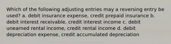 Which of the following <a href='https://www.questionai.com/knowledge/kGxhM5fzgy-adjusting-entries' class='anchor-knowledge'>adjusting entries</a> may a reversing entry be used? a. debit insurance expense, credit prepaid insurance b. debit interest receivable, credit interest income c. debit unearned rental income, credit rental income d. debit depreciation expense, credit accumulated depreciation