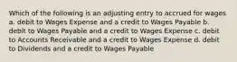 Which of the following is an adjusting entry to accrued for wages a. debit to Wages Expense and a credit to Wages Payable b. debit to Wages Payable and a credit to Wages Expense c. debit to Accounts Receivable and a credit to Wages Expense d. debit to Dividends and a credit to Wages Payable