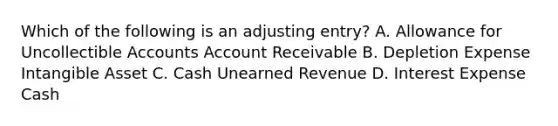 Which of the following is an adjusting entry? A. Allowance for Uncollectible Accounts Account Receivable B. Depletion Expense Intangible Asset C. Cash Unearned Revenue D. Interest Expense Cash