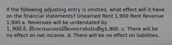 If the following adjusting entry is omitted, what effect will it have on the financial statements? Unearned Rent 1,900 Rent Revenue 1,900 a. Revenues will be understated by 1,900. b. Revenues will be overstated by1,900. c. There will be no effect on net income. d. There will be no effect on liabilities.