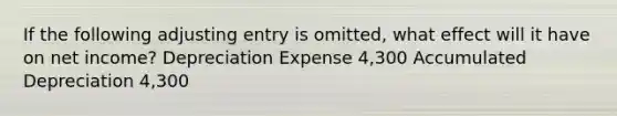 If the following adjusting entry is omitted, what effect will it have on net income? Depreciation Expense 4,300 Accumulated Depreciation 4,300