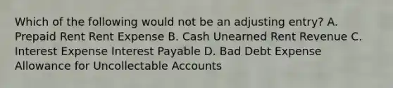 Which of the following would not be an adjusting entry? A. Prepaid Rent Rent Expense B. Cash Unearned Rent Revenue C. Interest Expense Interest Payable D. Bad Debt Expense Allowance for Uncollectable Accounts