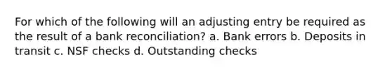 For which of the following will an adjusting entry be required as the result of a <a href='https://www.questionai.com/knowledge/kZ6GRlcQH1-bank-reconciliation' class='anchor-knowledge'>bank reconciliation</a>? a. Bank errors b. Deposits in transit c. NSF checks d. Outstanding checks