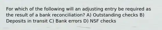 For which of the following will an adjusting entry be required as the result of a bank reconciliation? A) Outstanding checks B) Deposits in transit C) Bank errors D) NSF checks