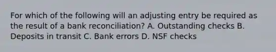 For which of the following will an adjusting entry be required as the result of a bank reconciliation? A. Outstanding checks B. Deposits in transit C. Bank errors D. NSF checks