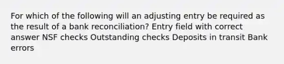 For which of the following will an adjusting entry be required as the result of a bank reconciliation? Entry field with correct answer NSF checks Outstanding checks Deposits in transit Bank errors