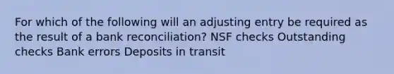 For which of the following will an adjusting entry be required as the result of a bank reconciliation? NSF checks Outstanding checks Bank errors Deposits in transit