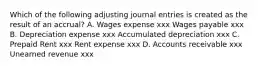 Which of the following adjusting journal entries is created as the result of an accrual? A. Wages expense xxx Wages payable xxx B. Depreciation expense xxx Accumulated depreciation xxx C. Prepaid Rent xxx Rent expense xxx D. Accounts receivable xxx Unearned revenue xxx