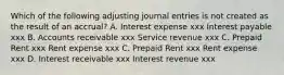 Which of the following adjusting journal entries is not created as the result of an accrual? A. Interest expense xxx Interest payable xxx B. Accounts receivable xxx Service revenue xxx C. Prepaid Rent xxx Rent expense xxx C. Prepaid Rent xxx Rent expense xxx D. Interest receivable xxx Interest revenue xxx