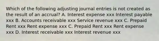 Which of the following adjusting journal entries is not created as the result of an accrual? A. Interest expense xxx Interest payable xxx B. Accounts receivable xxx Service revenue xxx C. Prepaid Rent xxx Rent expense xxx C. Prepaid Rent xxx Rent expense xxx D. Interest receivable xxx Interest revenue xxx