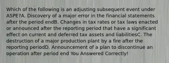 Which of the following is an adjusting subsequent event under ASPE?A. Discovery of a major error in the financial statements after the period endB. Changes in tax rates or tax laws enacted or announced after the reporting period that have a significant effect on current and deferred tax assets and liabilitiesC. The destruction of a major production plant by a fire after the reporting periodD. Announcement of a plan to discontinue an operation after period end You Answered Correctly!