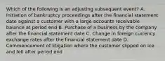 Which of the following is an adjusting subsequent event? A. Initiation of bankruptcy proceedings after the financial statement date against a customer with a large accounts receivable balance at period end B. Purchase of a business by the company after the financial statement date C. Change in foreign currency exchange rates after the financial statement date D. Commencement of litigation where the customer slipped on ice and fell after period end