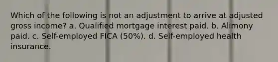 Which of the following is not an adjustment to arrive at adjusted gross income? a. Qualified mortgage interest paid. b. Alimony paid. c. Self-employed FICA (50%). d. Self-employed health insurance.